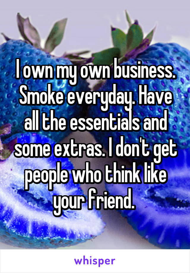 I own my own business. Smoke everyday. Have all the essentials and some extras. I don't get people who think like your friend. 