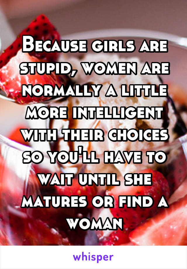 Because girls are stupid, women are normally a little more intelligent with their choices so you'll have to wait until she matures or find a woman