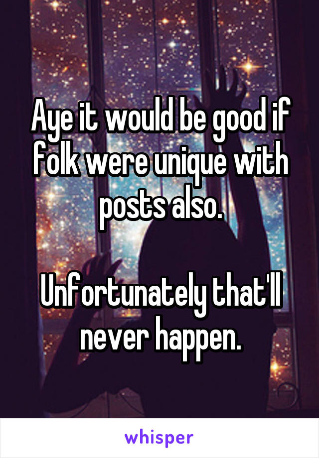 Aye it would be good if folk were unique with posts also.

Unfortunately that'll never happen.