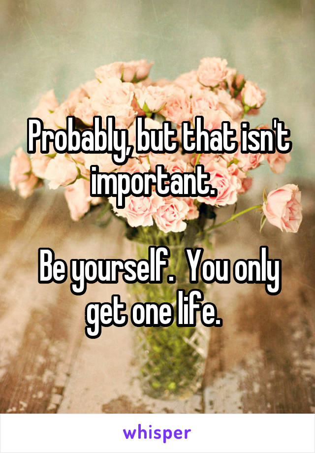 Probably, but that isn't important.  

Be yourself.  You only get one life.  