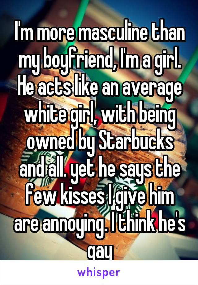 I'm more masculine than my boyfriend, I'm a girl. He acts like an average white girl, with being owned by Starbucks and all. yet he says the few kisses I give him are annoying. I think he's gay