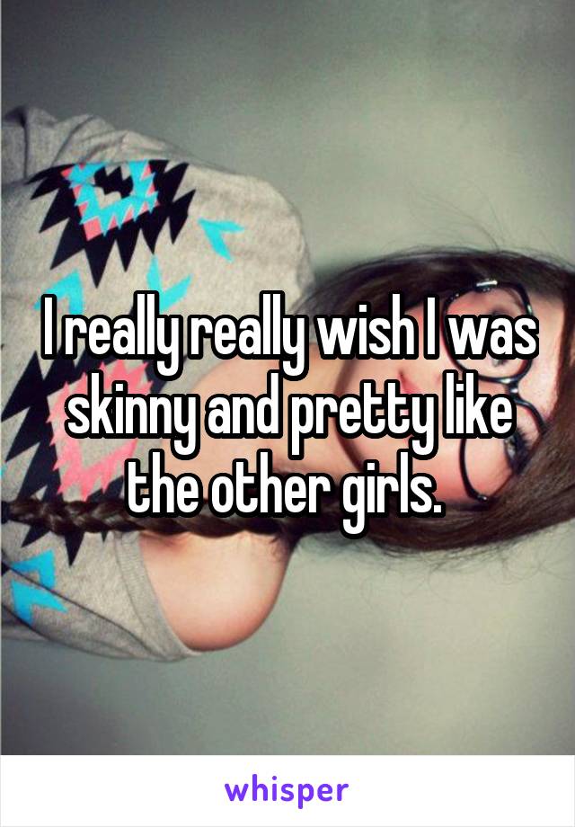 I really really wish I was skinny and pretty like the other girls. 