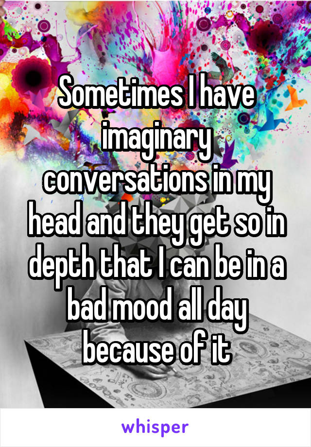 Sometimes I have imaginary conversations in my head and they get so in depth that I can be in a bad mood all day because of it