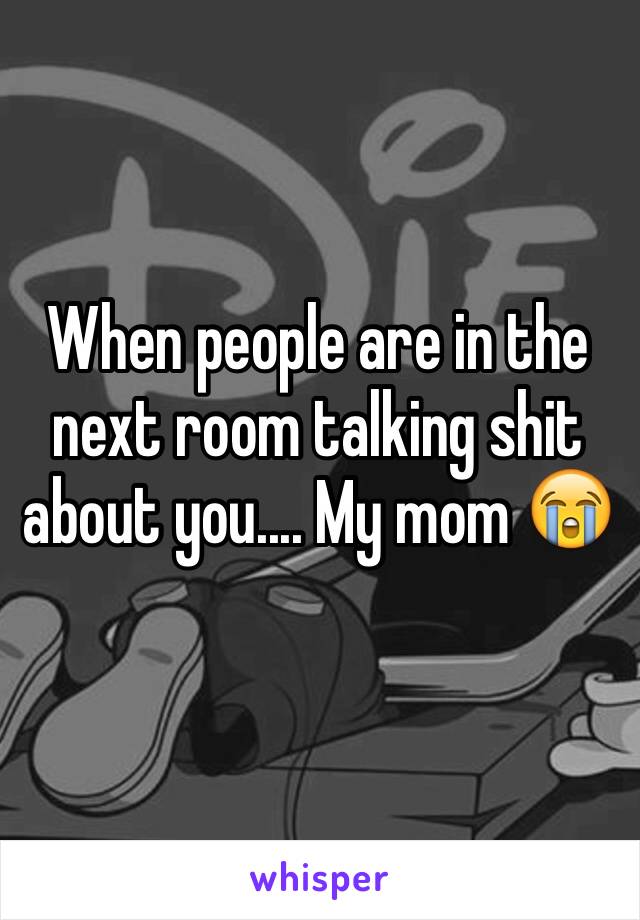 When people are in the next room talking shit about you.... My mom 😭