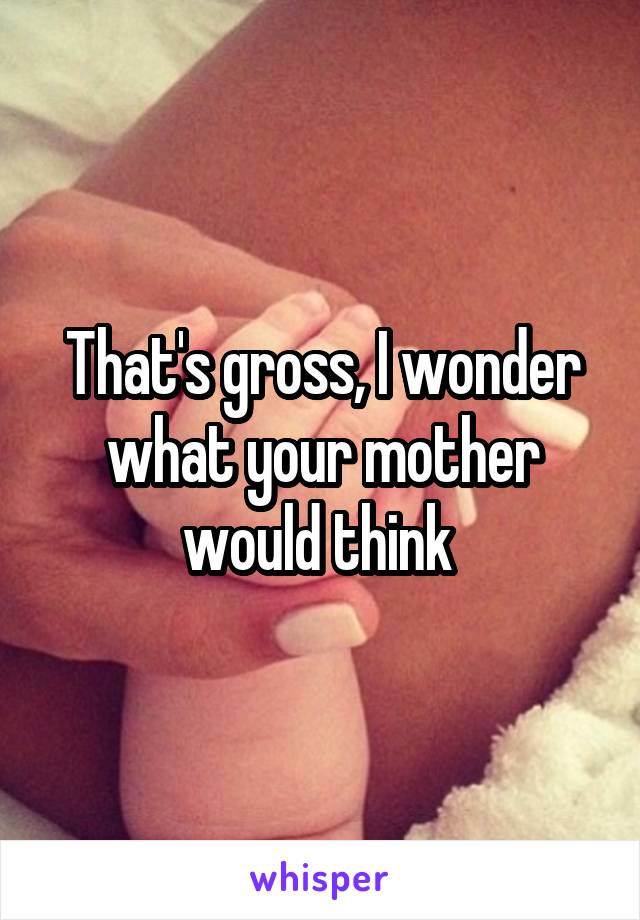 That's gross, I wonder what your mother would think 