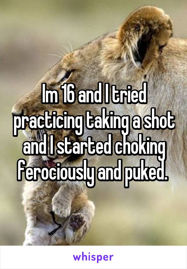 Im 16 and I tried practicing taking a shot and I started choking ferociously and puked. 