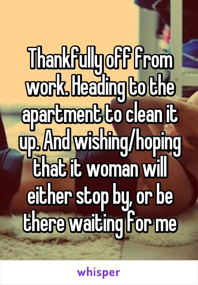 Thankfully off from work. Heading to the apartment to clean it up. And wishing/hoping that it woman will either stop by, or be there waiting for me