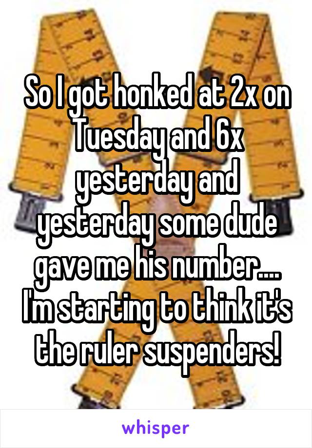 So I got honked at 2x on Tuesday and 6x yesterday and yesterday some dude gave me his number.... I'm starting to think it's the ruler suspenders!