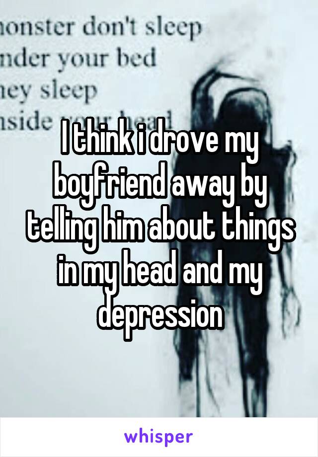 I think i drove my boyfriend away by telling him about things in my head and my depression