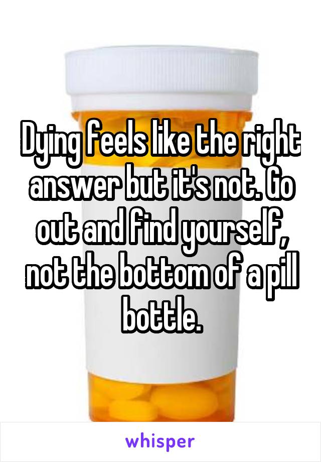 Dying feels like the right answer but it's not. Go out and find yourself, not the bottom of a pill bottle.