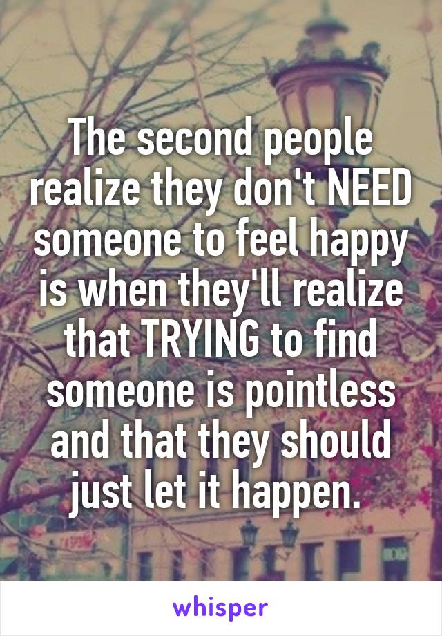 The second people realize they don't NEED someone to feel happy is when they'll realize that TRYING to find someone is pointless and that they should just let it happen. 