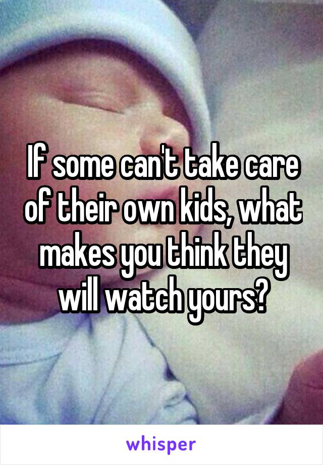 If some can't take care of their own kids, what makes you think they will watch yours?