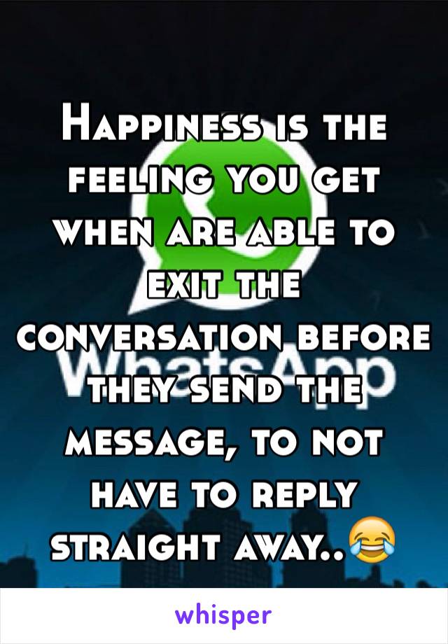 Happiness is the feeling you get when are able to exit the conversation before they send the message, to not have to reply straight away..😂