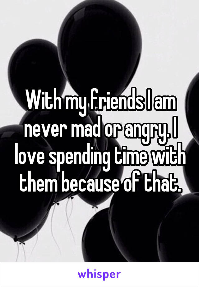 With my friends I am never mad or angry. I love spending time with them because of that.