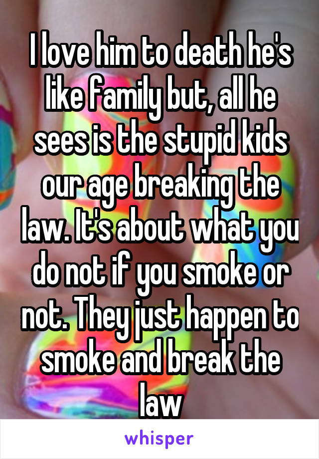 I love him to death he's like family but, all he sees is the stupid kids our age breaking the law. It's about what you do not if you smoke or not. They just happen to smoke and break the law