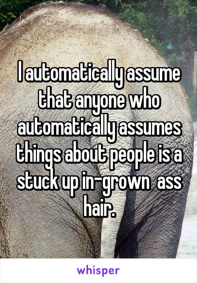 I automatically assume that anyone who automatically assumes things about people is a stuck up in-grown  ass hair.