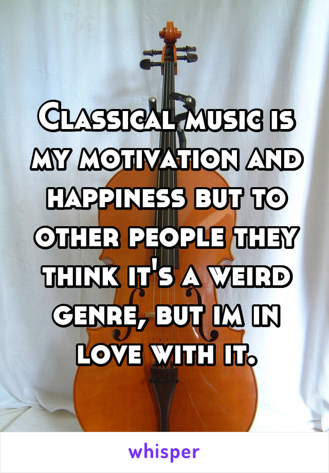 Classical music is my motivation and happiness but to other people they think it's a weird genre, but im in love with it.