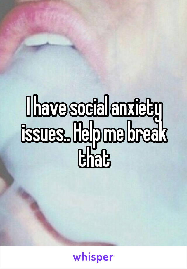 I have social anxiety issues.. Help me break that