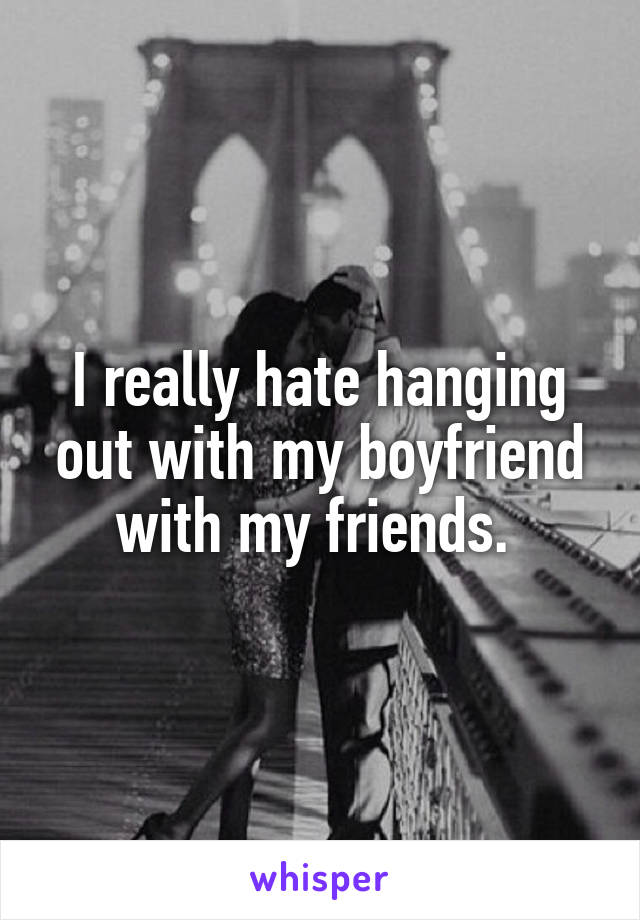 I really hate hanging out with my boyfriend with my friends. 