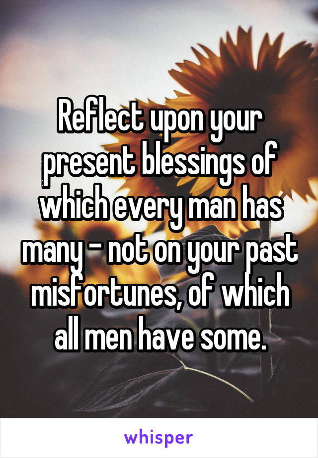 Reflect upon your present blessings of which every man has many - not on your past misfortunes, of which all men have some.