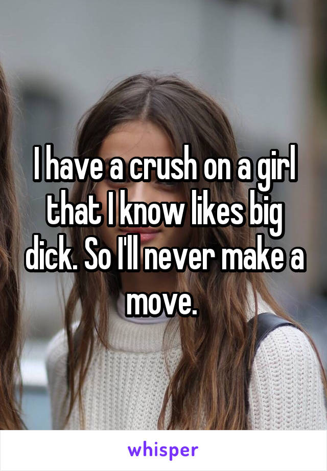 I have a crush on a girl that I know likes big dick. So I'll never make a move. 