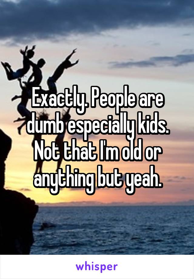 Exactly. People are dumb especially kids. Not that I'm old or anything but yeah.