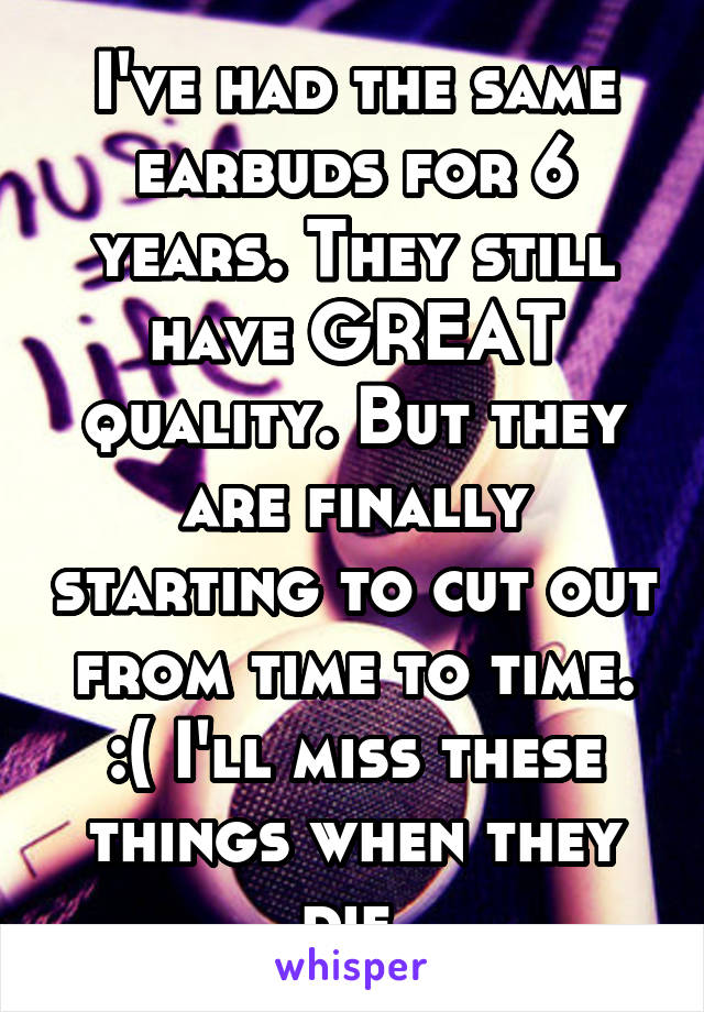 I've had the same earbuds for 6 years. They still have GREAT quality. But they are finally starting to cut out from time to time. :( I'll miss these things when they die.