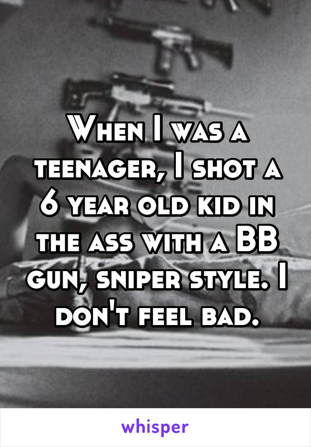 When I was a teenager, I shot a 6 year old kid in the ass with a BB gun, sniper style. I don't feel bad.