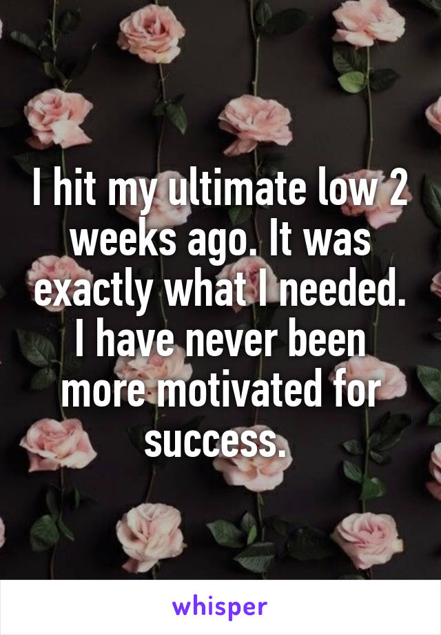 I hit my ultimate low 2 weeks ago. It was exactly what I needed. I have never been more motivated for success. 