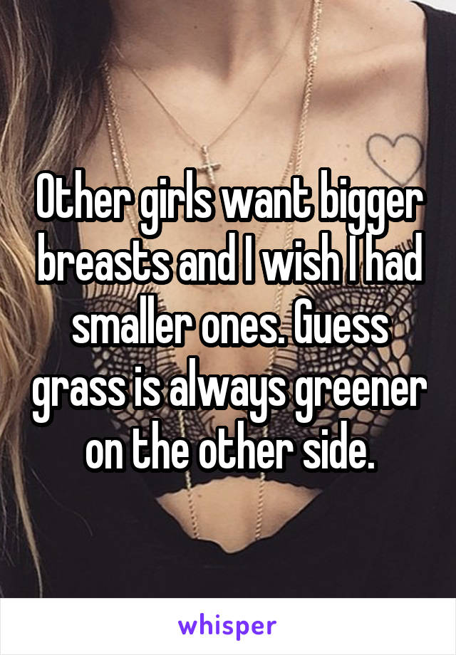 Other girls want bigger breasts and I wish I had smaller ones. Guess grass is always greener on the other side.