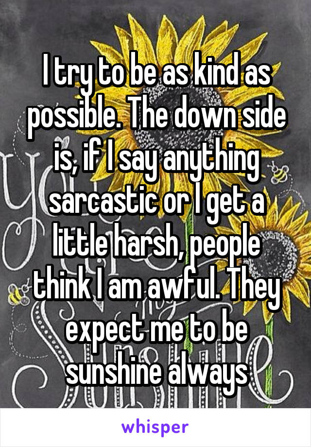 I try to be as kind as possible. The down side is, if I say anything sarcastic or I get a little harsh, people think I am awful. They expect me to be sunshine always