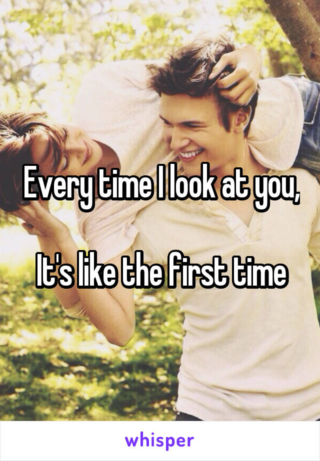 Every time I look at you,

It's like the first time