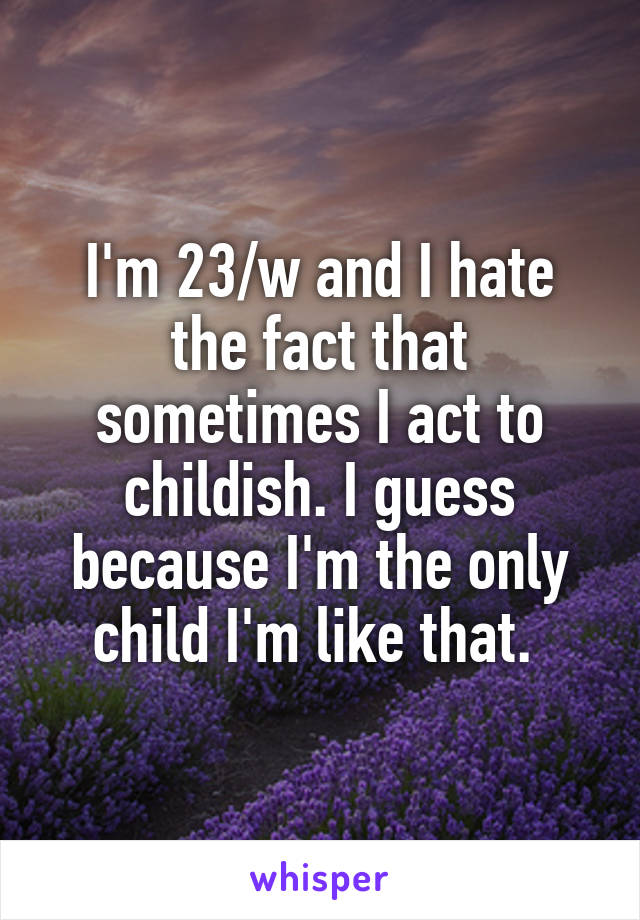 I'm 23/w and I hate the fact that sometimes I act to childish. I guess because I'm the only child I'm like that. 