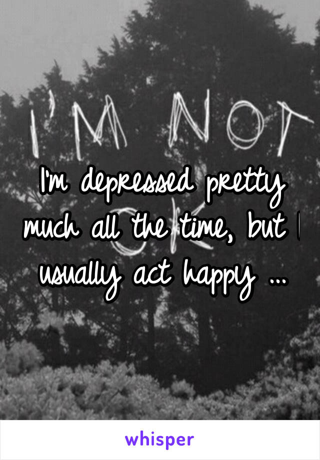 I'm depressed pretty much all the time, but I usually act happy ...