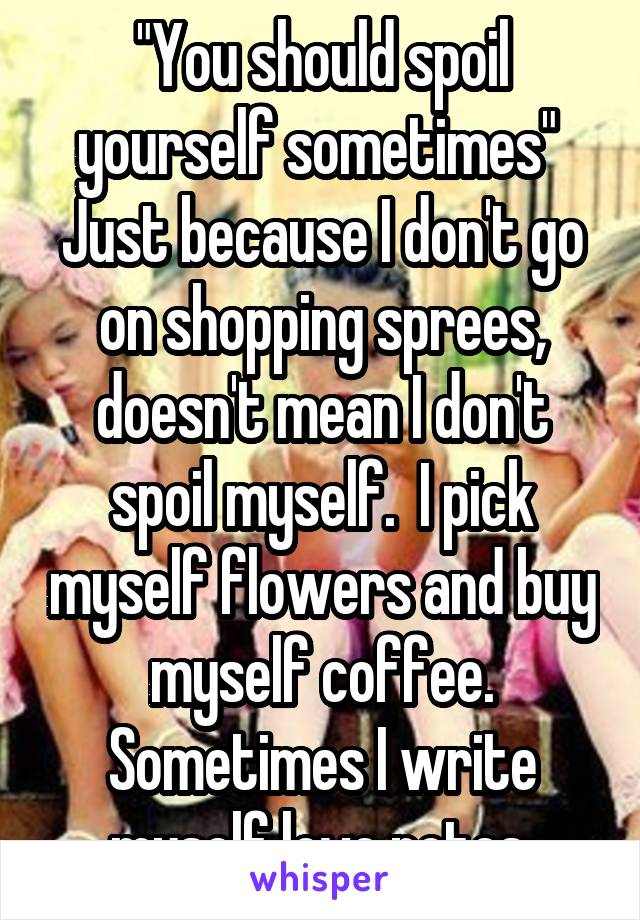 "You should spoil yourself sometimes" 
Just because I don't go on shopping sprees, doesn't mean I don't spoil myself.  I pick myself flowers and buy myself coffee. Sometimes I write myself love notes.