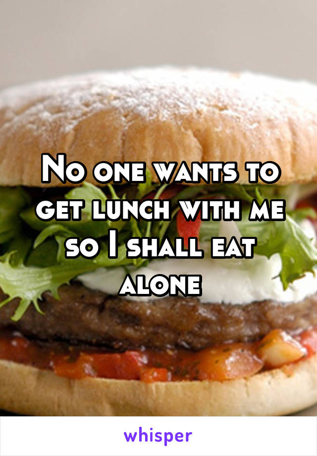 No one wants to get lunch with me so I shall eat alone