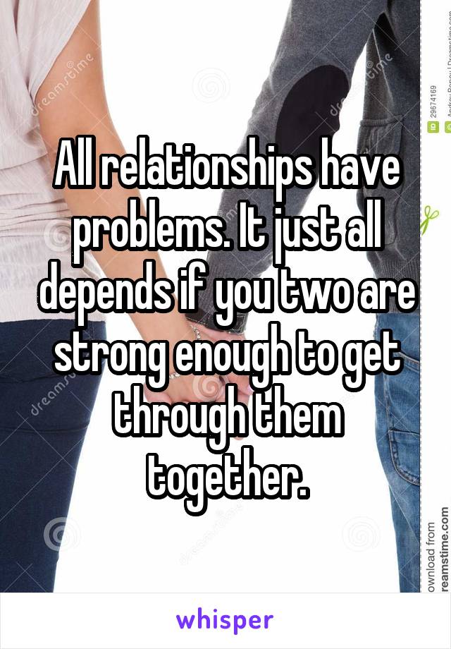 All relationships have problems. It just all depends if you two are strong enough to get through them together.