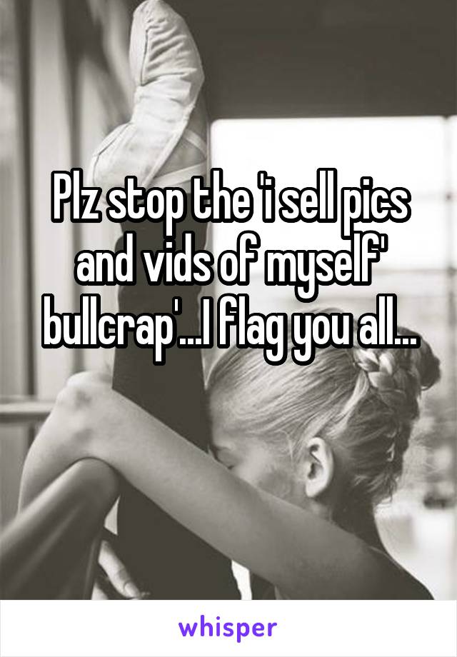 Plz stop the 'i sell pics and vids of myself' bullcrap'...I flag you all...

