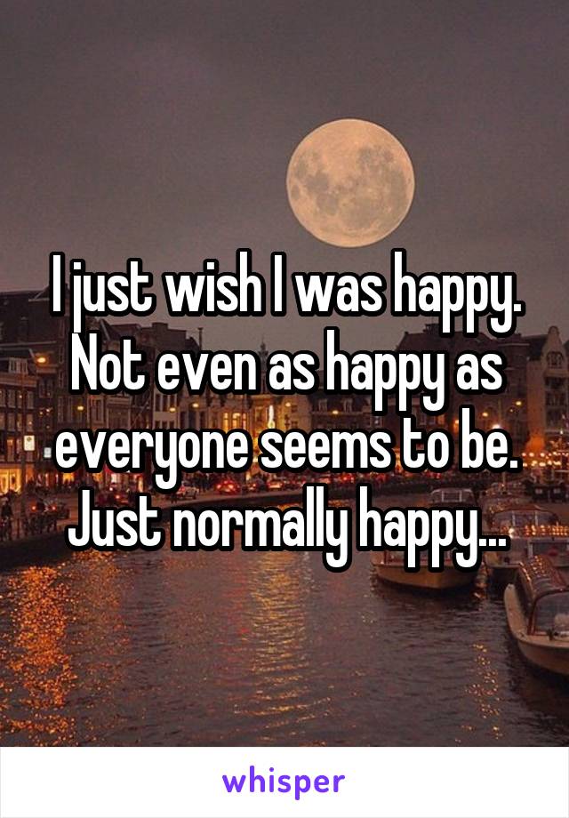 I just wish I was happy. Not even as happy as everyone seems to be. Just normally happy...