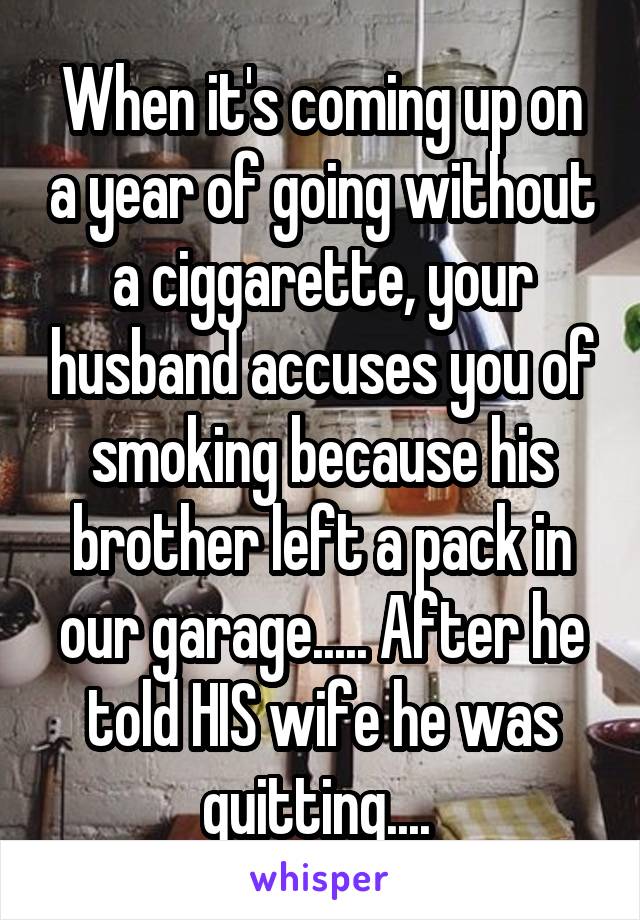 When it's coming up on a year of going without a ciggarette, your husband accuses you of smoking because his brother left a pack in our garage..... After he told HIS wife he was quitting.... 