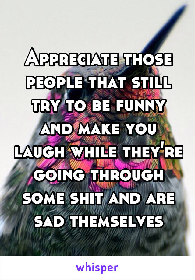 Appreciate those people that still try to be funny and make you laugh while they're going through some shit and are sad themselves