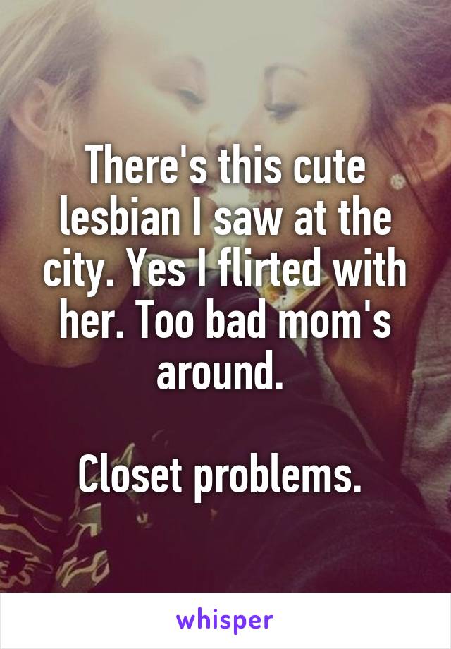 There's this cute lesbian I saw at the city. Yes I flirted with her. Too bad mom's around. 

Closet problems. 