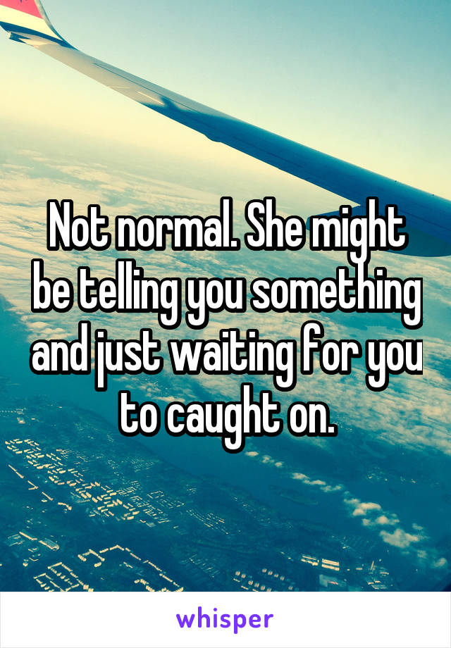 Not normal. She might be telling you something and just waiting for you to caught on.