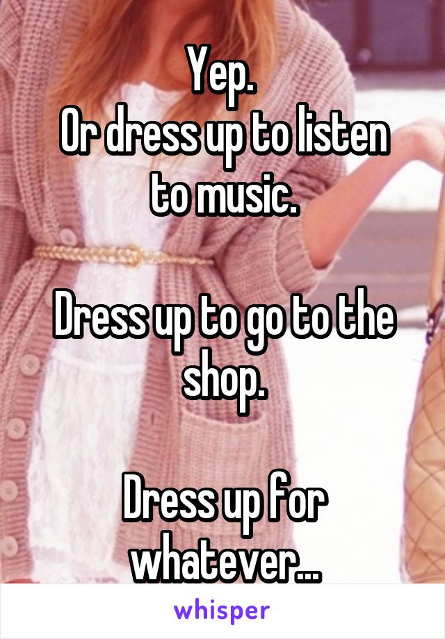 Yep. 
Or dress up to listen to music.

Dress up to go to the shop.

Dress up for whatever...