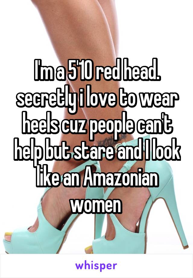 I'm a 5'10 red head. secretly i love to wear heels cuz people can't help but stare and I look like an Amazonian women 