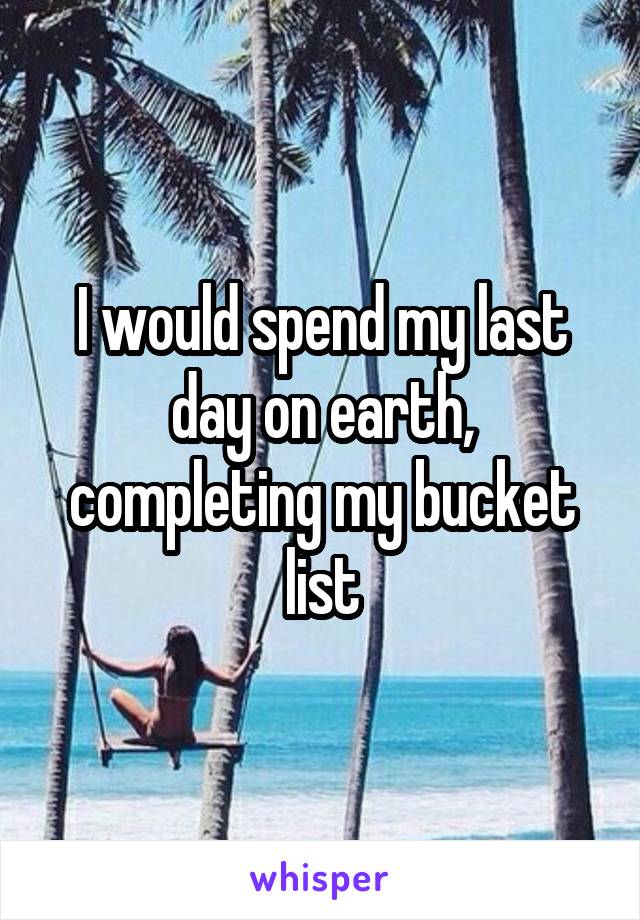 I would spend my last day on earth, completing my bucket list