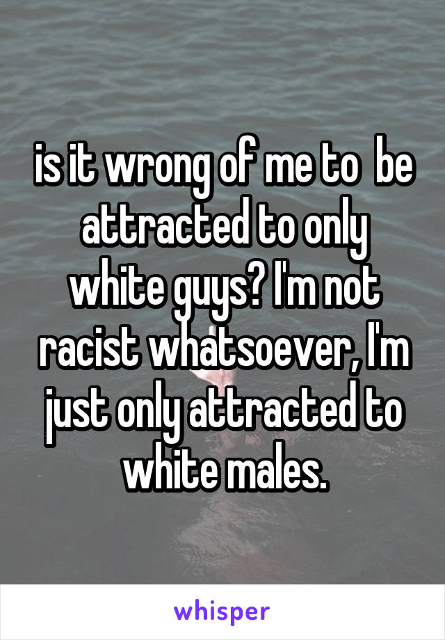 is it wrong of me to  be attracted to only white guys? I'm not racist whatsoever, I'm just only attracted to white males.