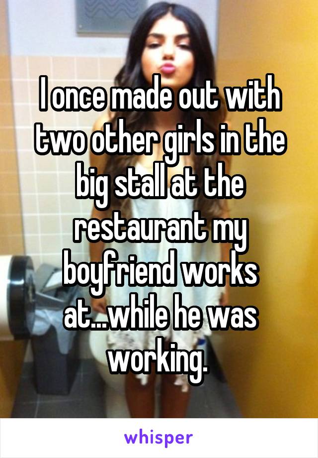 I once made out with two other girls in the big stall at the restaurant my boyfriend works at...while he was working. 