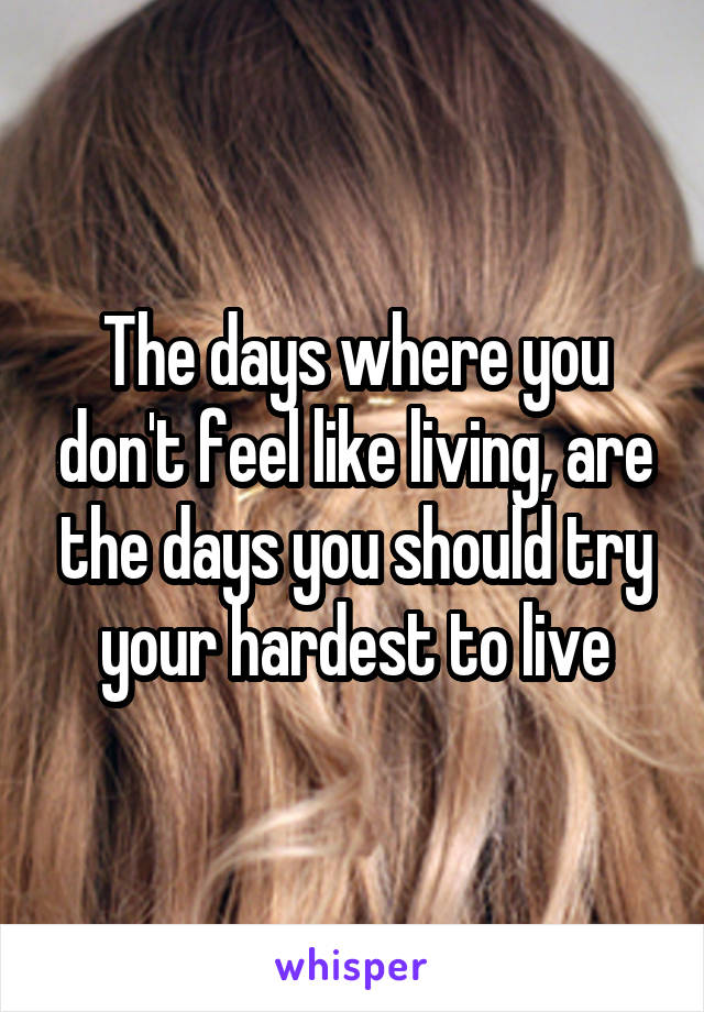 The days where you don't feel like living, are the days you should try your hardest to live