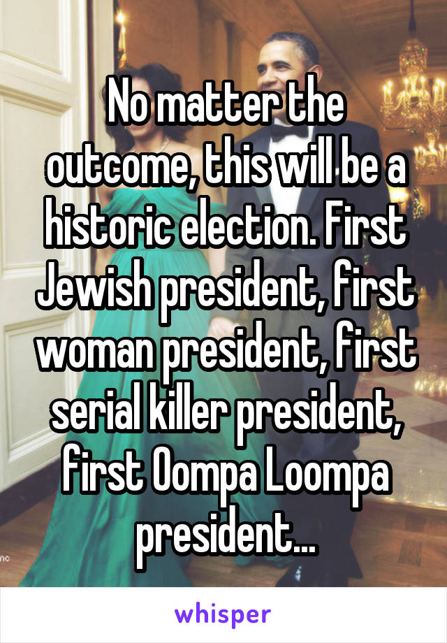 No matter the outcome, this will be a historic election. First Jewish president, first woman president, first serial killer president, first Oompa Loompa president...